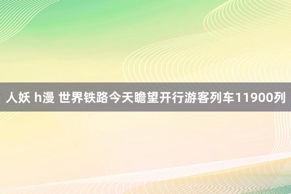 人妖 h漫 世界铁路今天瞻望开行游客列车11900列