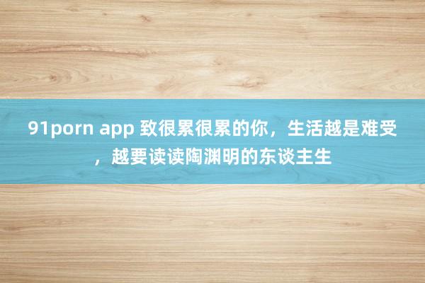 91porn app 致很累很累的你，生活越是难受，越要读读陶渊明的东谈主生