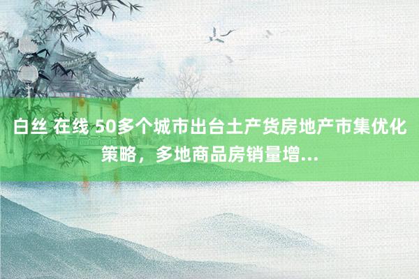 白丝 在线 50多个城市出台土产货房地产市集优化策略，多地商品房销量增...