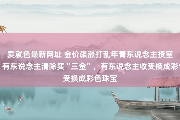 爱就色最新网址 金价飙涨打乱年青东说念主授室筹谋，有东说念主清除买“三金”，有东说念主收受换成彩色珠宝