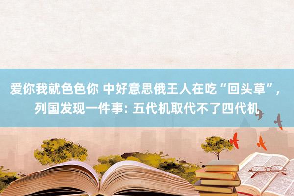 爱你我就色色你 中好意思俄王人在吃“回头草”， 列国发现一件事: 五代机取代不了四代机