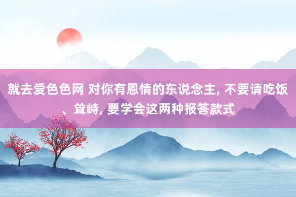 就去爱色色网 对你有恩情的东说念主， 不要请吃饭、耸峙， 要学会这两种报答款式