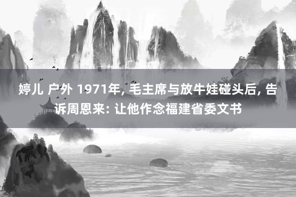 婷儿 户外 1971年， 毛主席与放牛娃碰头后， 告诉周恩来: 让他作念福建省委文书