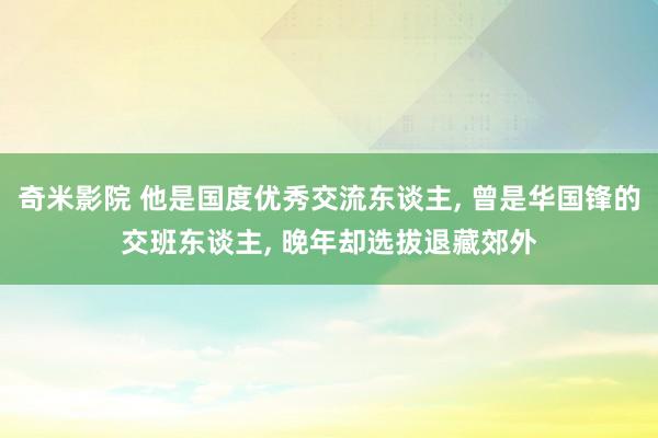 奇米影院 他是国度优秀交流东谈主， 曾是华国锋的交班东谈主， 晚年却选拔退藏郊外