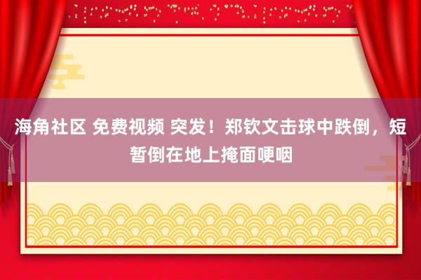 海角社区 免费视频 突发！郑钦文击球中跌倒，短暂倒在地上掩面哽咽