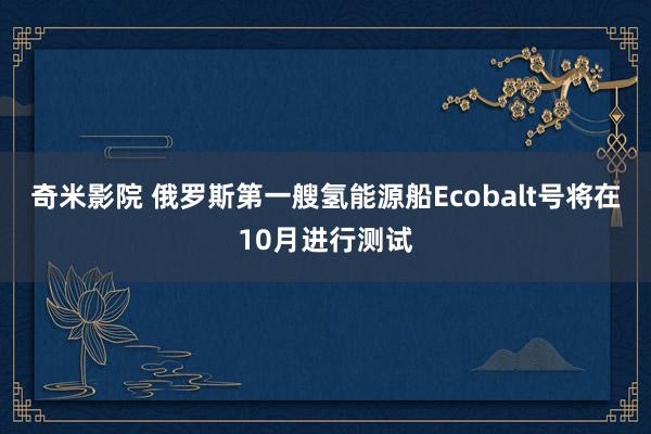 奇米影院 俄罗斯第一艘氢能源船Ecobalt号将在10月进行测试