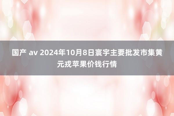 国产 av 2024年10月8日寰宇主要批发市集黄元戎苹果价钱行情