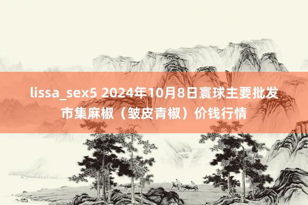 lissa_sex5 2024年10月8日寰球主要批发市集麻椒（皱皮青椒）价钱行情