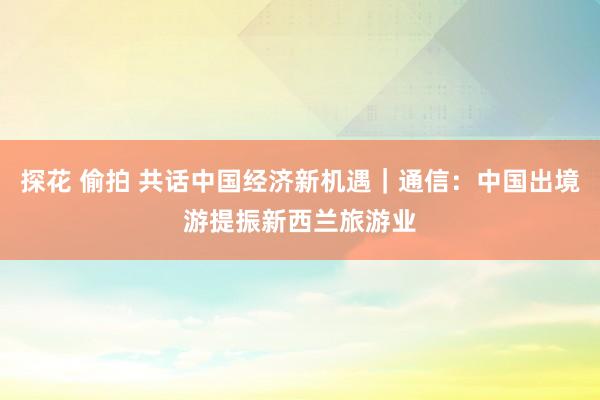 探花 偷拍 共话中国经济新机遇｜通信：中国出境游提振新西兰旅游业