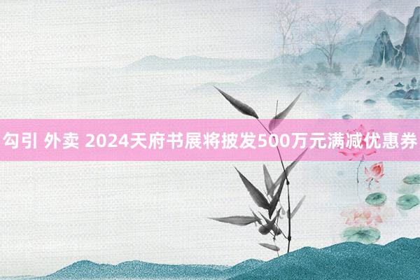 勾引 外卖 2024天府书展将披发500万元满减优惠券