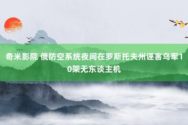 奇米影院 俄防空系统夜间在罗斯托夫州诬害乌军10架无东谈主机