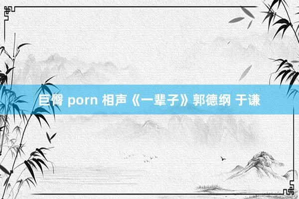 巨臀 porn 相声《一辈子》郭德纲 于谦