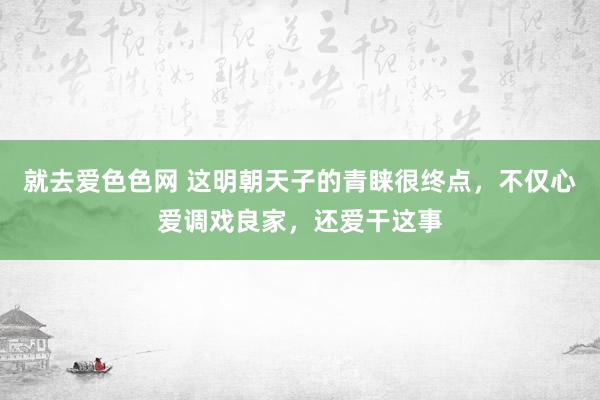 就去爱色色网 这明朝天子的青睐很终点，不仅心爱调戏良家，还爱干这事