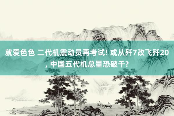 就爱色色 二代机震动员再考试! 或从歼7改飞歼20， 中国五代机总量恐破千?