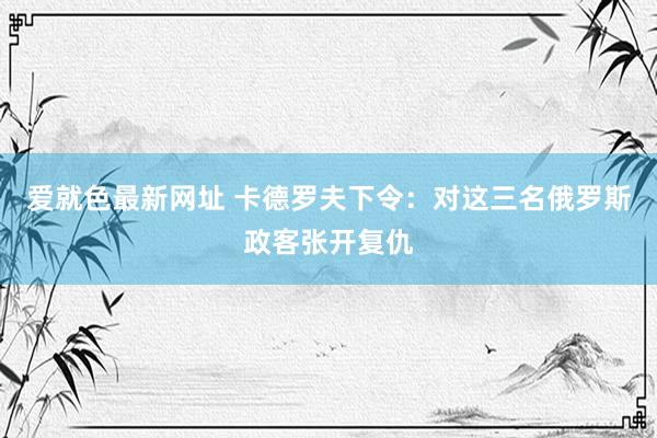 爱就色最新网址 卡德罗夫下令：对这三名俄罗斯政客张开复仇