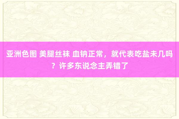 亚洲色图 美腿丝袜 血钠正常，就代表吃盐未几吗？许多东说念主弄错了