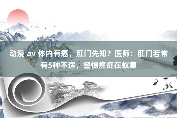 动漫 av 体内有癌，肛门先知？医师：肛门若常有5种不适，警惕癌症在蚁集