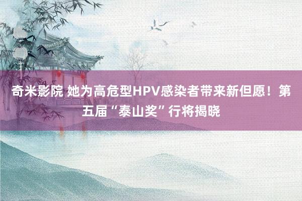 奇米影院 她为高危型HPV感染者带来新但愿！第五届“泰山奖”行将揭晓