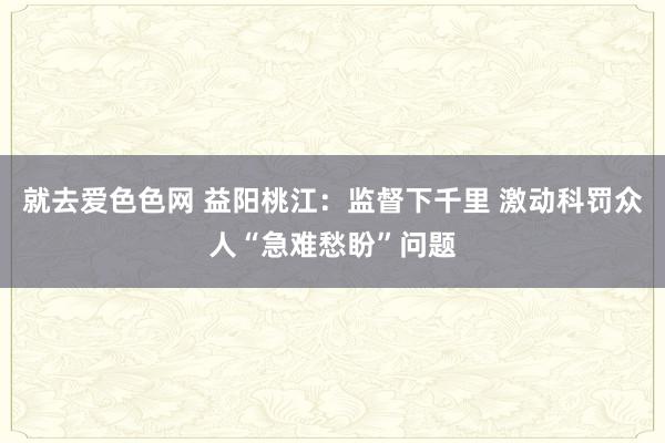 就去爱色色网 益阳桃江：监督下千里 激动科罚众人“急难愁盼”问题