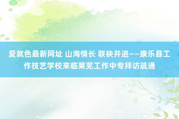 爱就色最新网址 山海情长 联袂并进——康乐县工作技艺学校来临莱芜工作中专拜访疏通