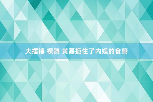 大摆锤 裸舞 黄磊扼住了内娱的食管