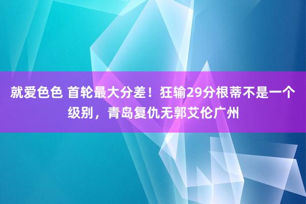 就爱色色 首轮最大分差！狂输29分根蒂不是一个级别，青岛复仇无郭艾伦广州