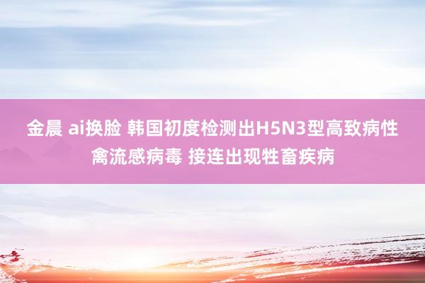 金晨 ai换脸 韩国初度检测出H5N3型高致病性禽流感病毒 接连出现牲畜疾病