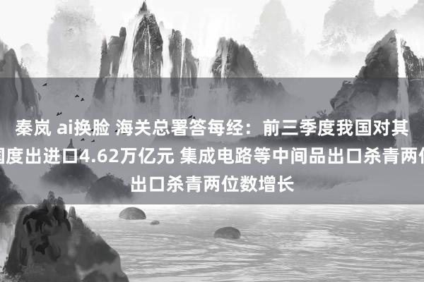 秦岚 ai换脸 海关总署答每经：前三季度我国对其他金砖国度出进口4.62万亿元 集成电路等中间品出口杀青两位数增长