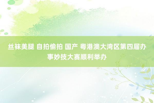 丝袜美腿 自拍偷拍 国产 粤港澳大湾区第四届办事妙技大赛顺利举办