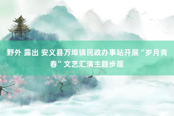 野外 露出 安义县万埠镇民政办事站开展“岁月青春”文艺汇演主题步履