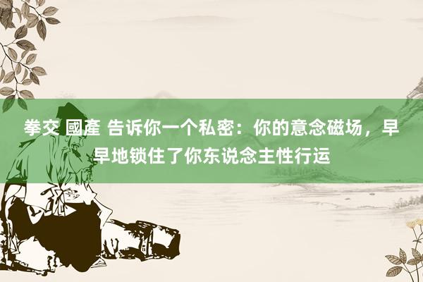 拳交 國產 告诉你一个私密：你的意念磁场，早早地锁住了你东说念主性行运