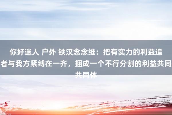 你好迷人 户外 铁汉念念维：把有实力的利益追求者与我方紧缚在一齐，捆成一个不行分割的利益共同体