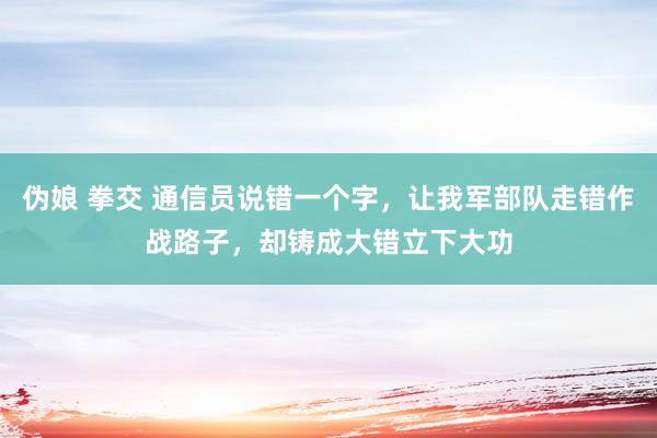 伪娘 拳交 通信员说错一个字，让我军部队走错作战路子，却铸成大错立下大功