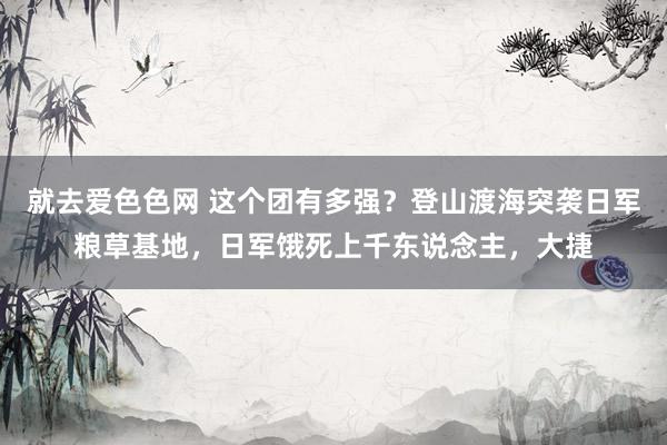 就去爱色色网 这个团有多强？登山渡海突袭日军粮草基地，日军饿死上千东说念主，大捷