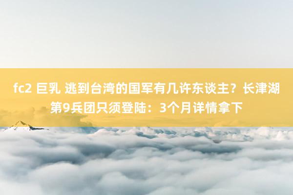 fc2 巨乳 逃到台湾的国军有几许东谈主？长津湖第9兵团只须登陆：3个月详情拿下