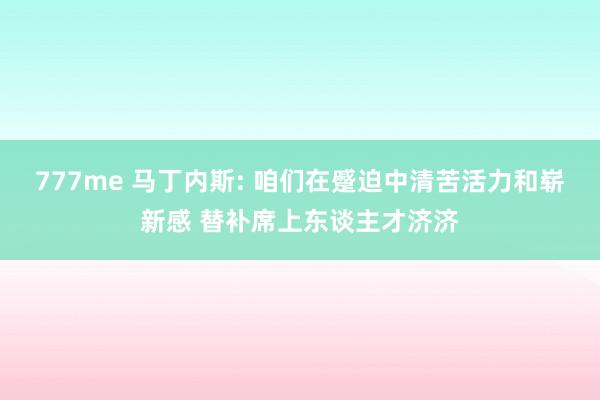 777me 马丁内斯: 咱们在蹙迫中清苦活力和崭新感 替补席上东谈主才济济