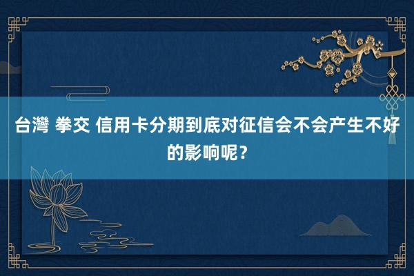 台灣 拳交 信用卡分期到底对征信会不会产生不好的影响呢？