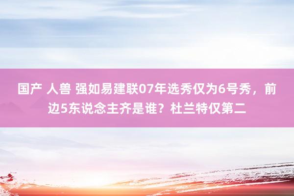 国产 人兽 强如易建联07年选秀仅为6号秀，前边5东说念主齐是谁？杜兰特仅第二