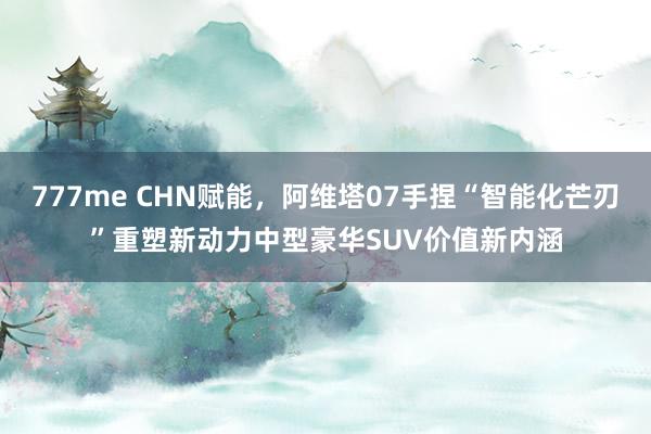 777me CHN赋能，阿维塔07手捏“智能化芒刃”重塑新动力中型豪华SUV价值新内涵