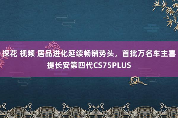 探花 视频 居品进化延续畅销势头，首批万名车主喜提长安第四代CS75PLUS