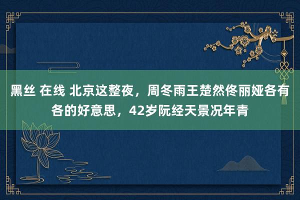 黑丝 在线 北京这整夜，周冬雨王楚然佟丽娅各有各的好意思，42岁阮经天景况年青