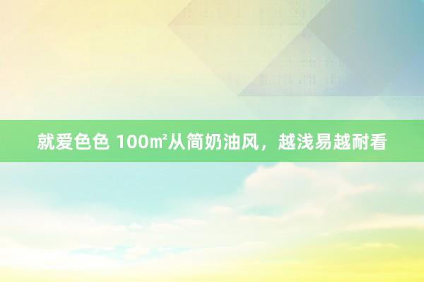 就爱色色 100㎡从简奶油风，越浅易越耐看