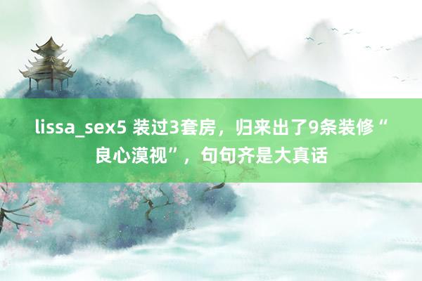 lissa_sex5 装过3套房，归来出了9条装修“良心漠视”，句句齐是大真话