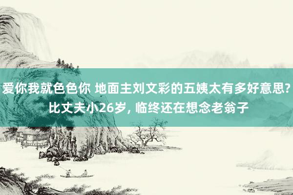 爱你我就色色你 地面主刘文彩的五姨太有多好意思? 比丈夫小26岁， 临终还在想念老翁子