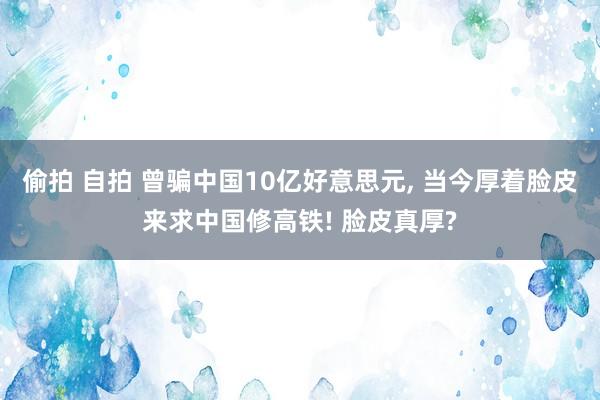 偷拍 自拍 曾骗中国10亿好意思元， 当今厚着脸皮来求中国修高铁! 脸皮真厚?