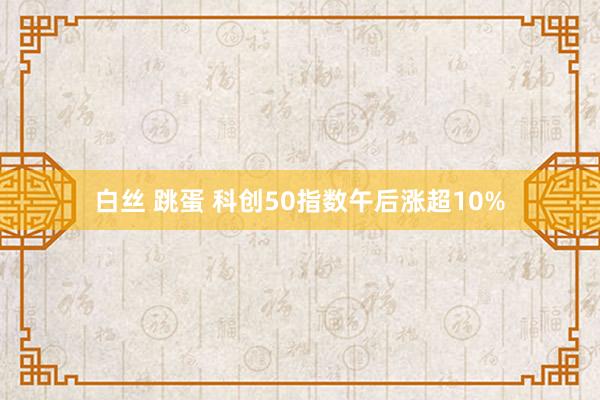 白丝 跳蛋 科创50指数午后涨超10%