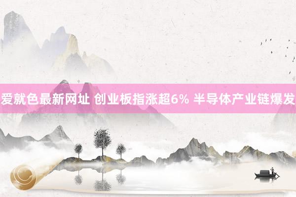 爱就色最新网址 创业板指涨超6% 半导体产业链爆发