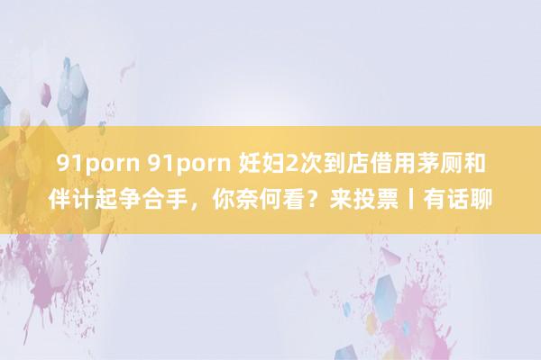 91porn 91porn 妊妇2次到店借用茅厕和伴计起争合手，你奈何看？来投票丨有话聊