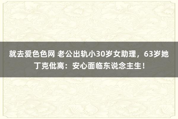 就去爱色色网 老公出轨小30岁女助理，63岁她丁克仳离：安心面临东说念主生！