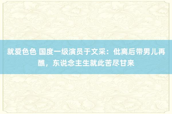 就爱色色 国度一级演员于文采：仳离后带男儿再醮，东说念主生就此苦尽甘来